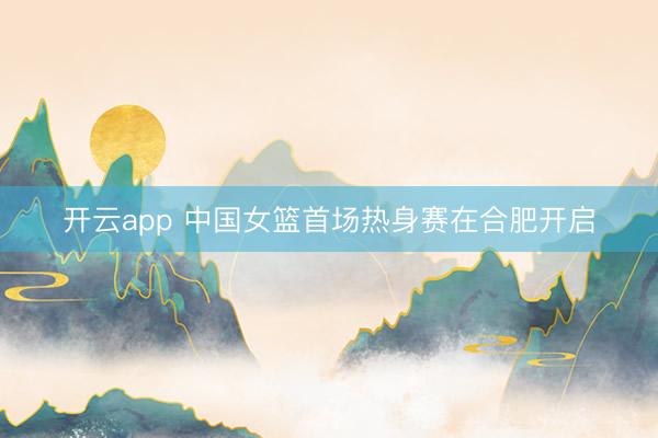 开云app 中国女篮首场热身赛在合肥开启
