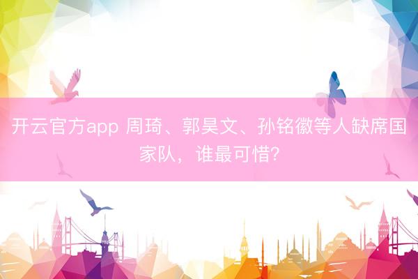 开云官方app 周琦、郭昊文、孙铭徽等人缺席国家队,谁最可惜?