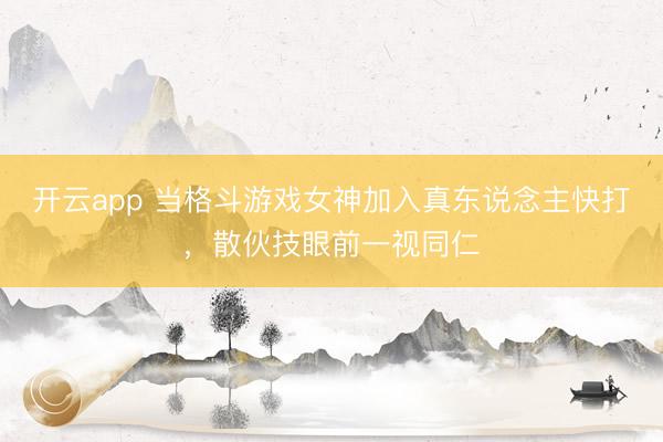开云app 当格斗游戏女神加入真东说念主快打，散伙技眼前一视同仁