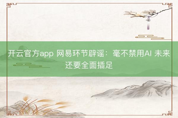 开云官方app 网易环节辟谣：毫不禁用AI 未来还要全面插足