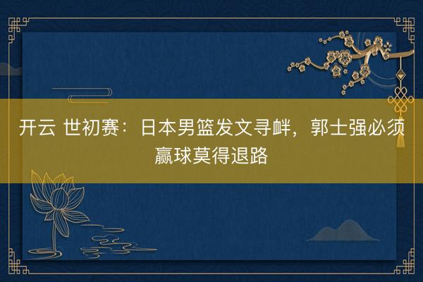 开云 世初赛:日本男篮发文寻衅,郭士强必须赢球莫得退路