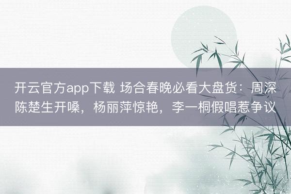 开云官方app下载 场合春晚必看大盘货：周深陈楚生开嗓，杨丽萍惊艳，李一桐假唱惹争议