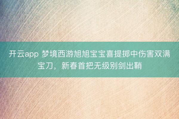 开云app 梦境西游旭旭宝宝喜提掷中伤害双满宝刀，新春首把无级别剑出鞘