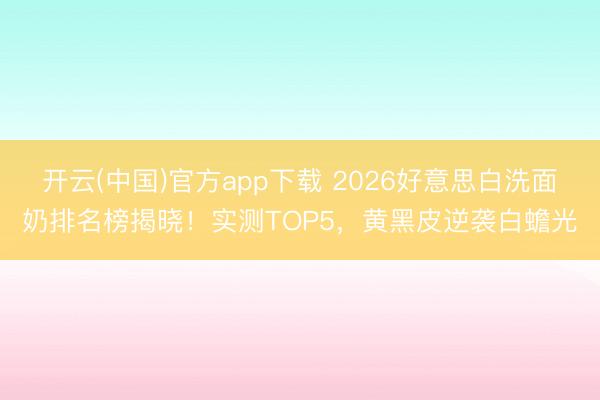 开云(中国)官方app下载 2026好意思白洗面奶排名榜揭晓！实测TOP5，黄黑皮逆袭白蟾光