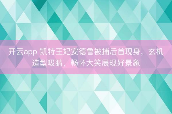开云app 凯特王妃安德鲁被捕后首现身,玄机造型吸睛,畅怀大笑展现好景象