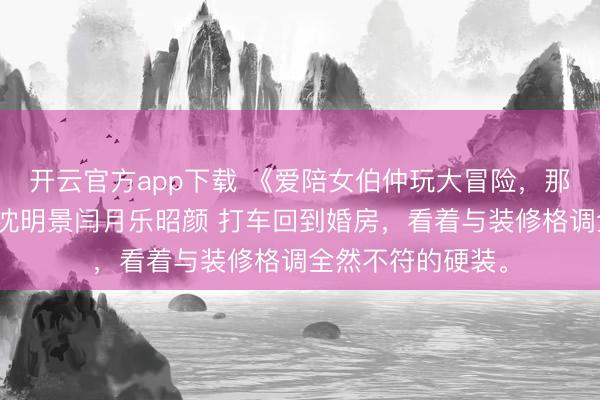 开云官方app下载 《爱陪女伯仲玩大冒险,那我让他玩个够》沈明景闫月乐昭颜 打车回到婚房,看着与装修格调全然不符的硬装。