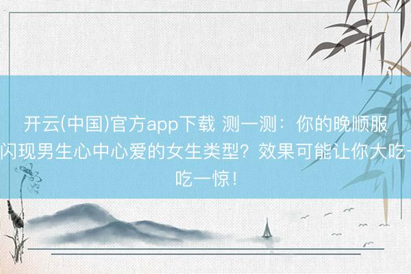 开云(中国)官方app下载 测一测：你的晚顺服采取闪现男生心中心爱的女生类型？效果可能让你大吃一惊！