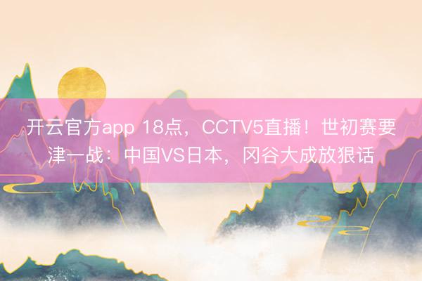 开云官方app 18点，CCTV5直播！世初赛要津一战：中国VS日本，冈谷大成放狠话