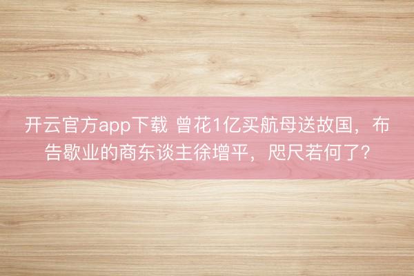 开云官方app下载 曾花1亿买航母送故国，布告歇业的商东谈主徐增平，咫尺若何了？