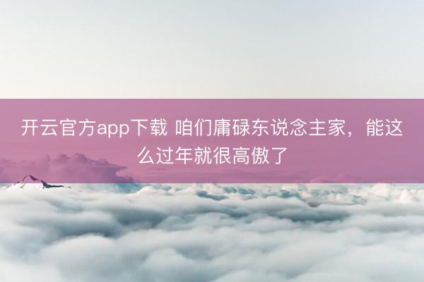 开云官方app下载 咱们庸碌东说念主家，能这么过年就很高傲了