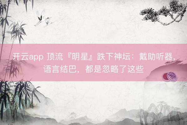 开云app 顶流『明星』跌下神坛:戴助听器,语言结巴,都是忽略了这些