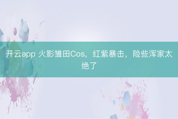 开云app 火影雏田Cos，红紫暴击，险些浑家太绝了