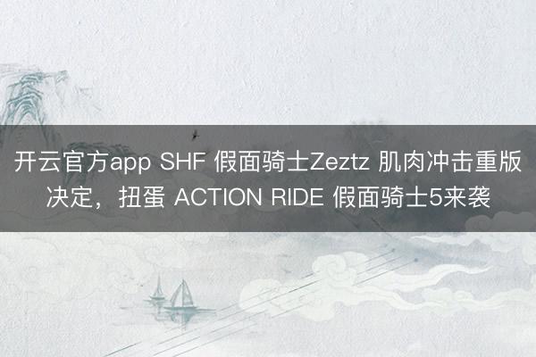 开云官方app SHF 假面骑士Zeztz 肌肉冲击重版决定,扭蛋 ACTION RIDE 假面骑士5来袭