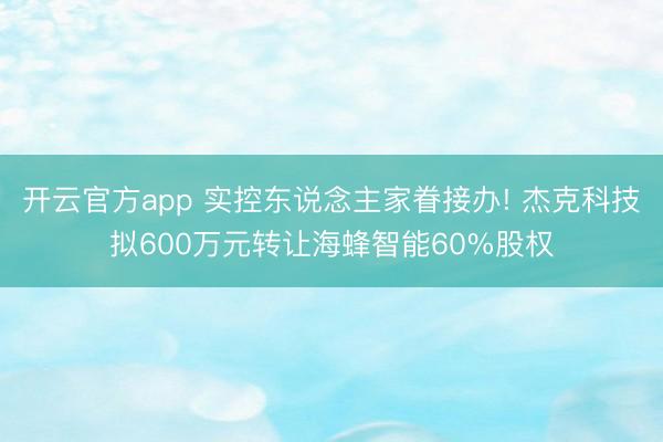 开云官方app 实控东说念主家眷接办! 杰克科技拟600万元转让海蜂智能60%股权