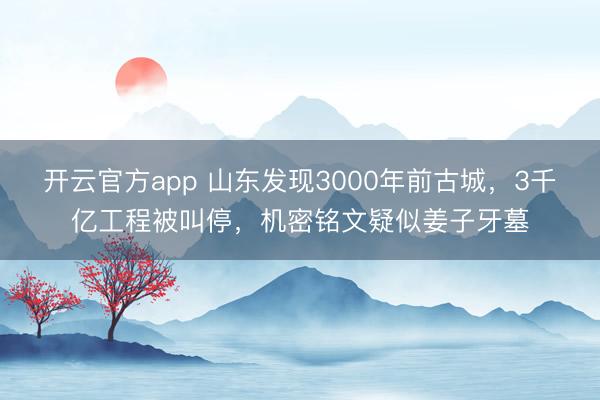 开云官方app 山东发现3000年前古城，3千亿工程被叫停，机密铭文疑似姜子牙墓