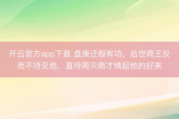 开云官方app下载 盘庚迁殷有功，后世商王反而不待见他，直待周灭商才情起他的好来