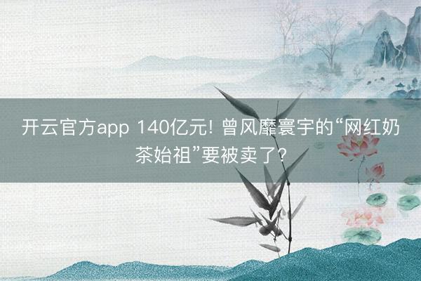 开云官方app 140亿元! 曾风靡寰宇的“网红奶茶始祖”要被卖了?