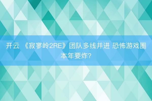 开云 《寂寥岭2RE》团队多线并进 恐怖游戏圈本年要炸？