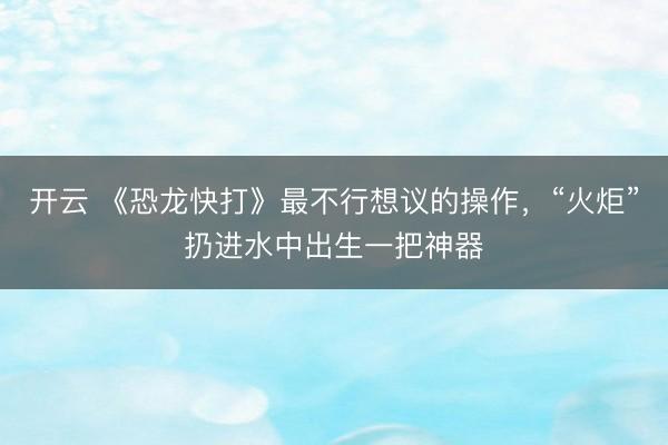 开云 《恐龙快打》最不行想议的操作，“火炬”扔进水中出生一把神器