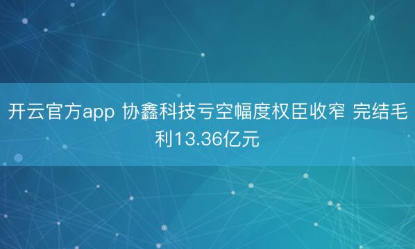 开云官方app 协鑫科技亏空幅度权臣收窄 完结毛利13.36亿元