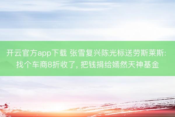 开云官方app下载 张雪复兴陈光标送劳斯莱斯: 找个车商8折收了, 把钱捐给嫣然天神基金