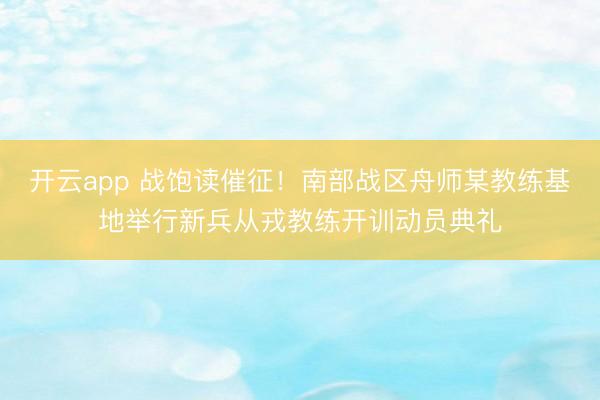 开云app 战饱读催征！南部战区舟师某教练基地举行新兵从戎教练开训动员典礼