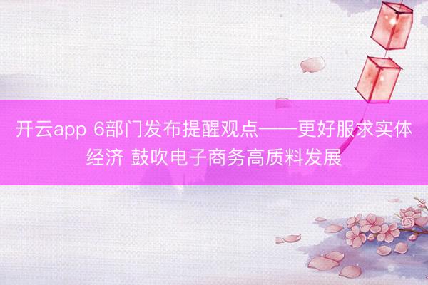 开云app 6部门发布提醒观点——更好服求实体经济 鼓吹电子商务高质料发展