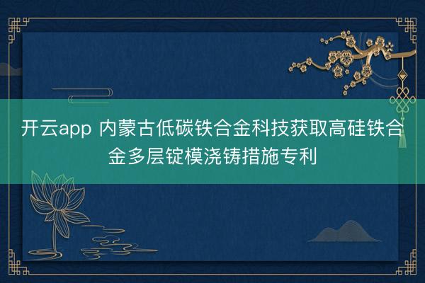 开云app 内蒙古低碳铁合金科技获取高硅铁合金多层锭模浇铸措施专利