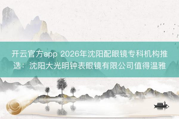 开云官方app 2026年沈阳配眼镜专科机构推选:沈阳大光明钟表眼镜有限公司值得温雅
