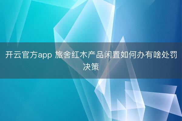 开云官方app 旅舍红木产品闲置如何办有啥处罚决策
