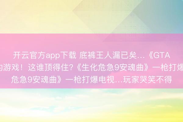 开云官方app下载 底裤王人漏已矣…《GTA6》成史上深化最多的游戏!这谁顶得住?《生化危急9安魂曲》一枪打爆电视…玩家哭笑不得