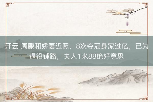 开云 周鹏和娇妻近照，8次夺冠身家过亿，已为退役铺路，夫人1米88绝好意思