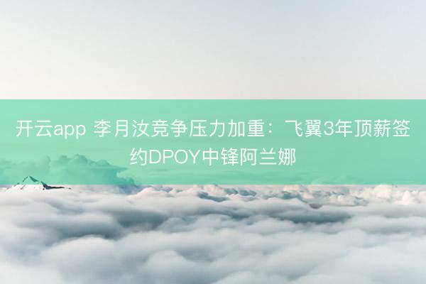 开云app 李月汝竞争压力加重：飞翼3年顶薪签约DPOY中锋阿兰娜
