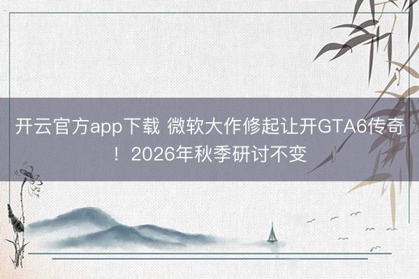 开云官方app下载 微软大作修起让开GTA6传奇！2026年秋季研讨不变