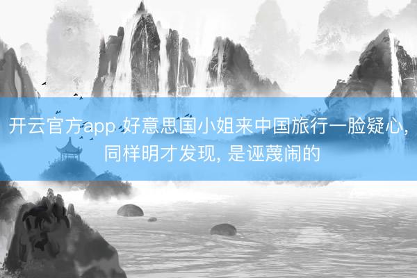 开云官方app 好意思国小姐来中国旅行一脸疑心， 同样明才发现， 是诬蔑闹的