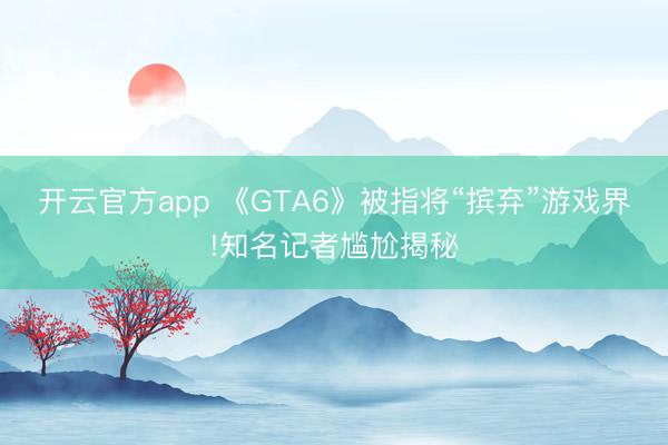 开云官方app 《GTA6》被指将“摈弃”游戏界!知名记者尴尬揭秘