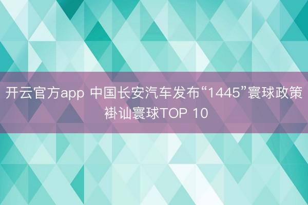 开云官方app 中国长安汽车发布“1445”寰球政策 褂讪寰球TOP 10