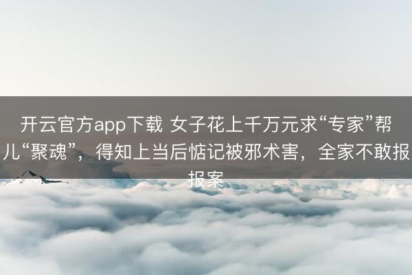 开云官方app下载 女子花上千万元求“专家”帮男儿“聚魂”，得知上当后惦记被邪术害，全家不敢报案