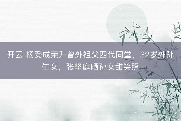 开云 杨受成荣升曾外祖父四代同堂，32岁外孙生女，张坚庭晒孙女甜笑照