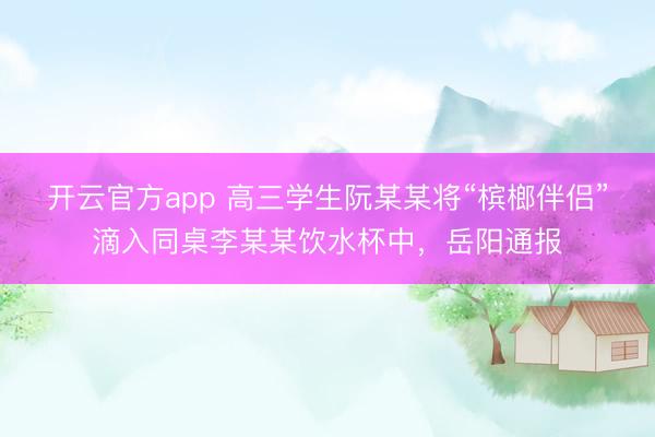开云官方app 高三学生阮某某将“槟榔伴侣”滴入同桌李某某饮水杯中，岳阳通报