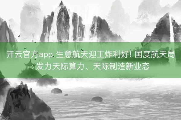 开云官方app 生意航天迎王炸利好! 国度航天局: 发力天际算力、天际制造新业态