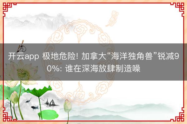 开云app 极地危险! 加拿大“海洋独角兽”锐减90%: 谁在深海放肆制造噪