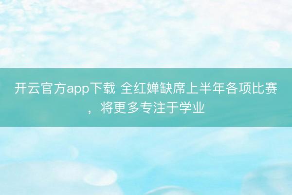 开云官方app下载 全红婵缺席上半年各项比赛，将更多专注于学业
