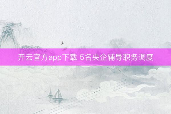 开云官方app下载 5名央企辅导职务调度