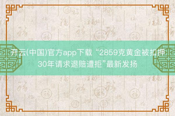 开云(中国)官方app下载 “2859克黄金被扣押30年请求退赔遭拒”最新发扬