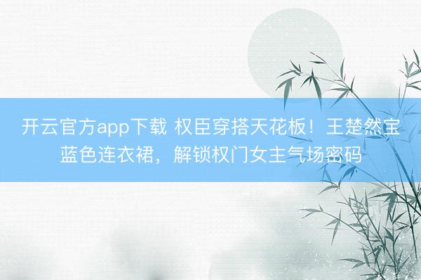 开云官方app下载 权臣穿搭天花板！王楚然宝蓝色连衣裙，解锁权门女主气场密码