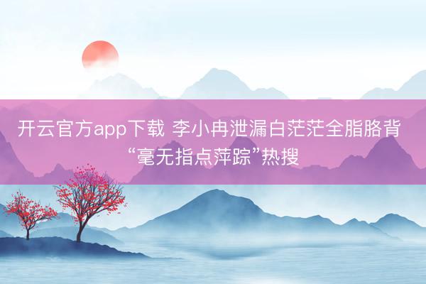 开云官方app下载 李小冉泄漏白茫茫全脂胳背 “毫无指点萍踪”热搜