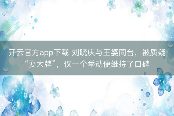 开云官方app下载 刘晓庆与王婆同台，被质疑“耍大牌”，仅一个举动便维持了口碑