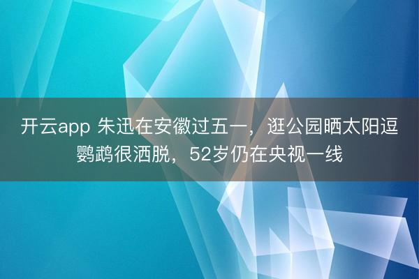 开云app 朱迅在安徽过五一，逛公园晒太阳逗鹦鹉很洒脱，52岁仍在央视一线