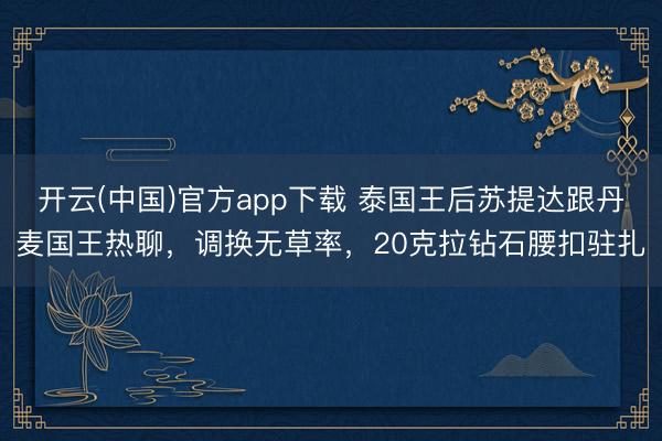开云(中国)官方app下载 泰国王后苏提达跟丹麦国王热聊，调换无草率，20克拉钻石腰扣驻扎